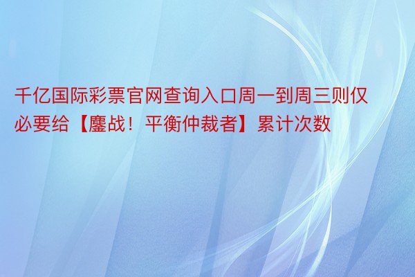 千亿国际彩票官网查询入口周一到周三则仅必要给【鏖战！平衡仲裁者】累计次数