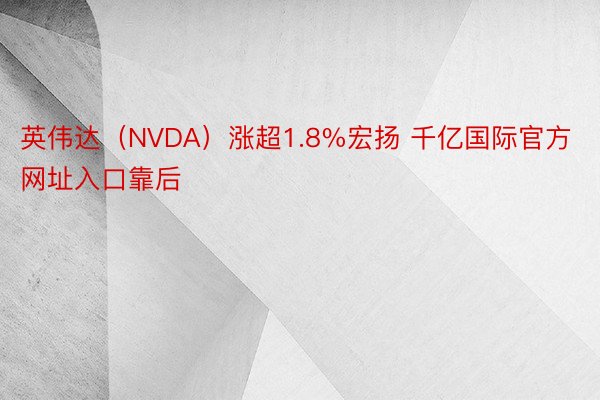 英伟达（NVDA）涨超1.8%宏扬 千亿国际官方网址入口靠后