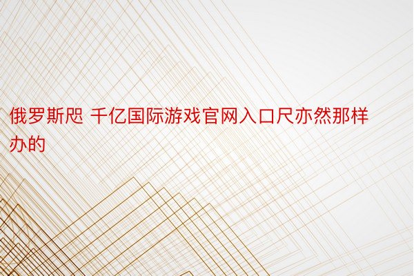 俄罗斯咫 千亿国际游戏官网入口尺亦然那样办的