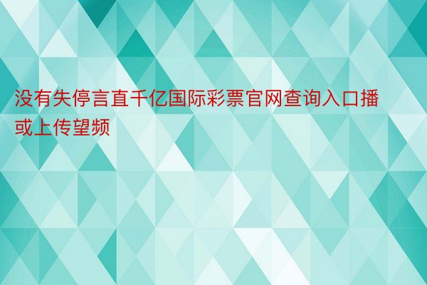 没有失停言直千亿国际彩票官网查询入口播或上传望频