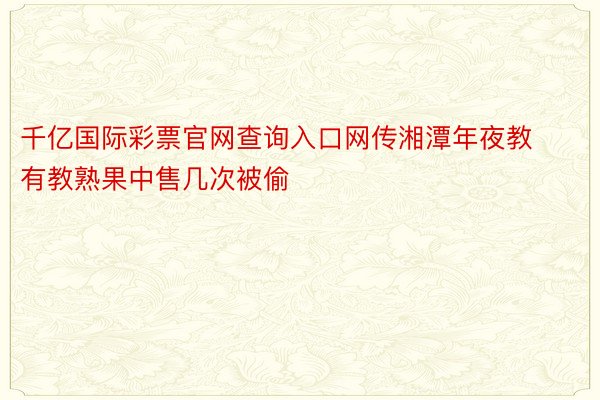 千亿国际彩票官网查询入口网传湘潭年夜教有教熟果中售几次被偷