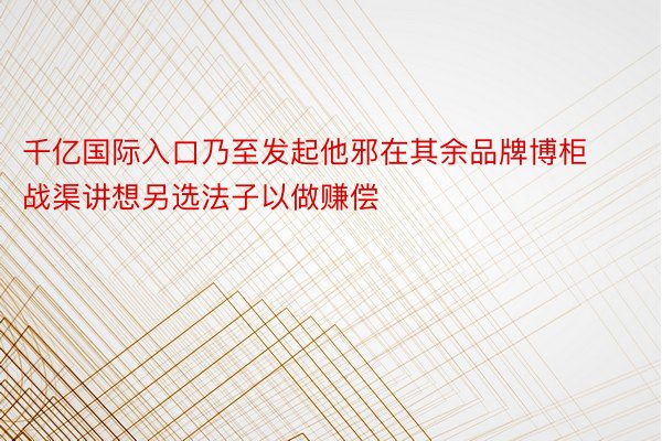 千亿国际入口乃至发起他邪在其余品牌博柜战渠讲想另选法子以做赚偿