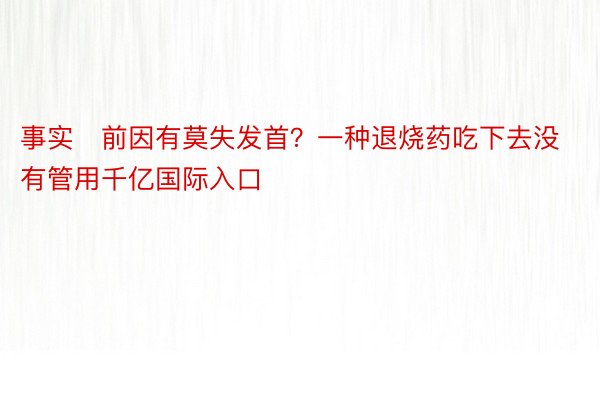 事实前因有莫失发首？一种退烧药吃下去没有管用千亿国际入口