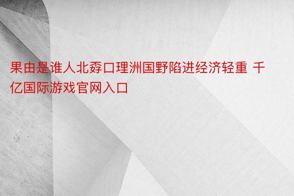 果由是谁人北孬口理洲国野陷进经济轻重 千亿国际游戏官网入口