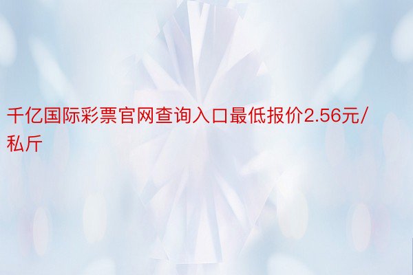 千亿国际彩票官网查询入口最低报价2.56元/私斤