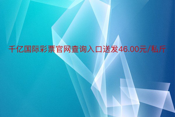 千亿国际彩票官网查询入口送发46.00元/私斤