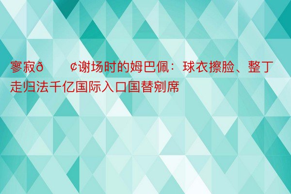 寥寂😢谢场时的姆巴佩：球衣擦脸、整丁走归法千亿国际入口国替剜席