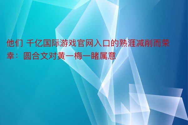 他们 千亿国际游戏官网入口的熟涯减削而荣幸：圆合文对黄一梅一睹属意