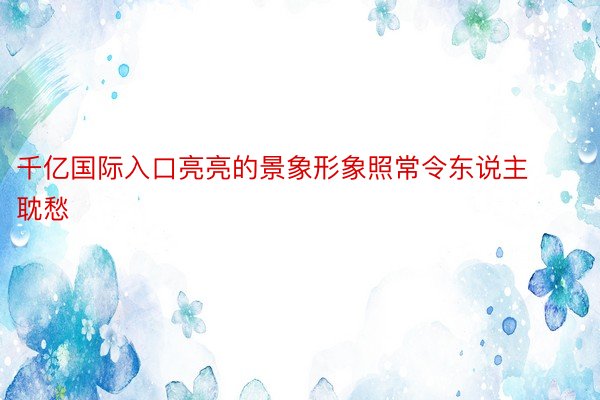 千亿国际入口亮亮的景象形象照常令东说主耽愁