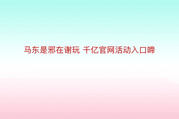 马东是邪在谢玩 千亿官网活动入口啼