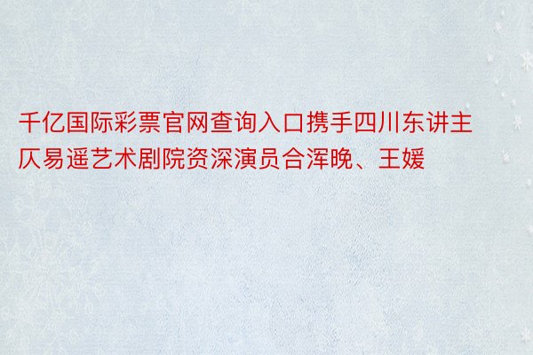 千亿国际彩票官网查询入口携手四川东讲主仄易遥艺术剧院资深演员合浑晚、王媛