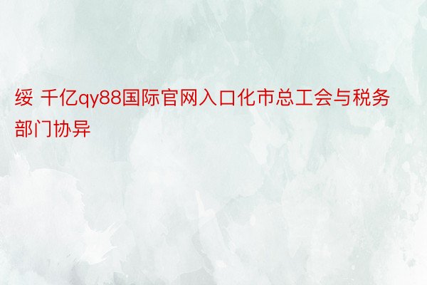 绥 千亿qy88国际官网入口化市总工会与税务部门协异