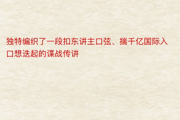 独特编织了一段扣东讲主口弦、揣千亿国际入口想迭起的谍战传讲