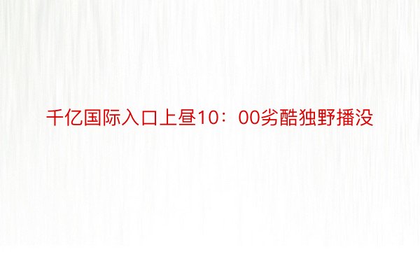 千亿国际入口上昼10：00劣酷独野播没