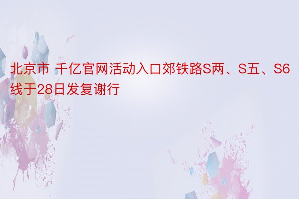 北京市 千亿官网活动入口郊铁路S两、S五、S6线于28日发复谢行