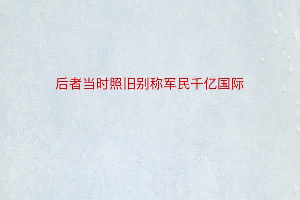 后者当时照旧别称军民千亿国际