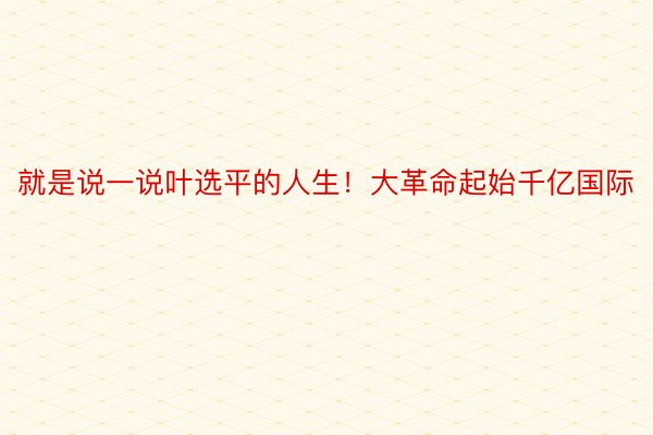 就是说一说叶选平的人生！大革命起始千亿国际